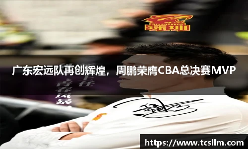 广东宏远队再创辉煌，周鹏荣膺CBA总决赛MVP