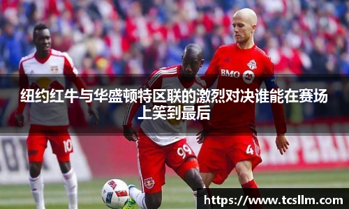 纽约红牛与华盛顿特区联的激烈对决谁能在赛场上笑到最后